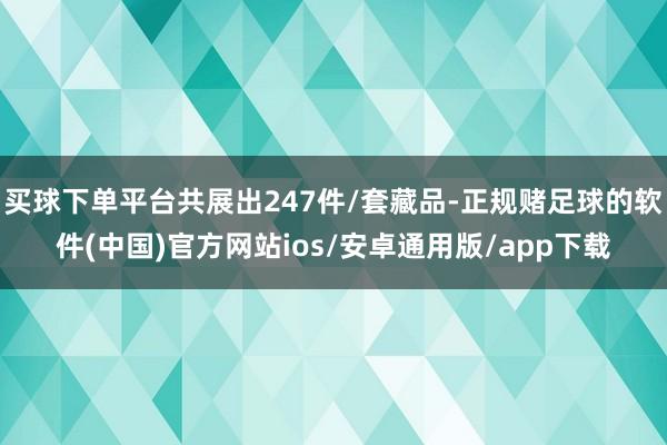 买球下单平台共展出247件/套藏品-正规赌足球的软件(中国)官方网站ios/安卓通用版/app下载