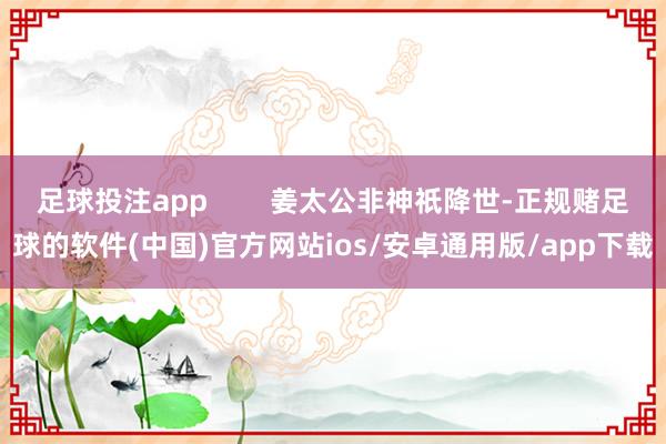 足球投注app        姜太公非神祇降世-正规赌足球的软件(中国)官方网站ios/安卓通用版/app下载