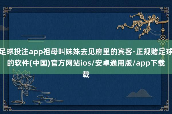 足球投注app祖母叫妹妹去见府里的宾客-正规赌足球的软件(中国)官方网站ios/安卓通用版/app下载