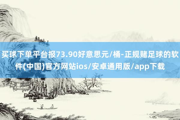 买球下单平台报73.90好意思元/桶-正规赌足球的软件(中国)官方网站ios/安卓通用版/app下载