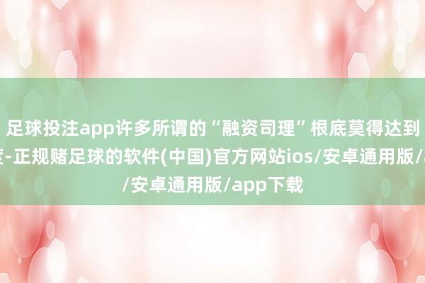 足球投注app许多所谓的“融资司理”根底莫得达到这个尺度-正规赌足球的软件(中国)官方网站ios/安卓通用版/app下载