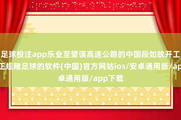 足球投注app乐业至望谟高速公路的中国段如故开工诞生-正规赌足球的软件(中国)官方网站ios/安卓通用版/app下载