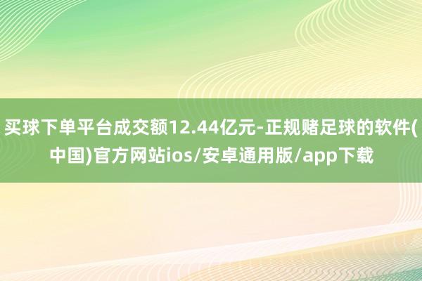 买球下单平台成交额12.44亿元-正规赌足球的软件(中国)官方网站ios/安卓通用版/app下载