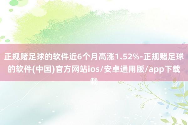 正规赌足球的软件近6个月高涨1.52%-正规赌足球的软件(中国)官方网站ios/安卓通用版/app下载