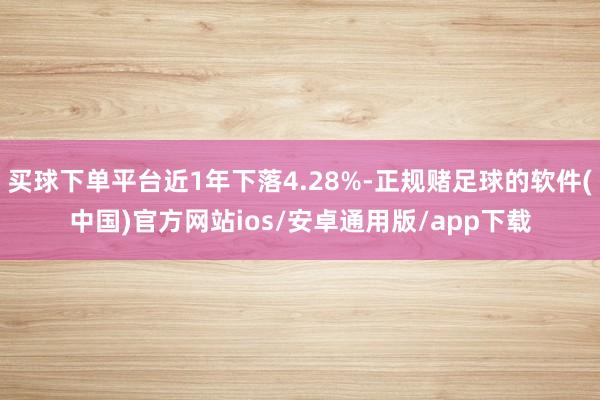 买球下单平台近1年下落4.28%-正规赌足球的软件(中国)官方网站ios/安卓通用版/app下载