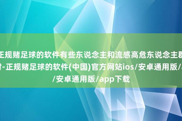 正规赌足球的软件有些东说念主和流感高危东说念主群战争时时-正规赌足球的软件(中国)官方网站ios/安卓通用版/app下载