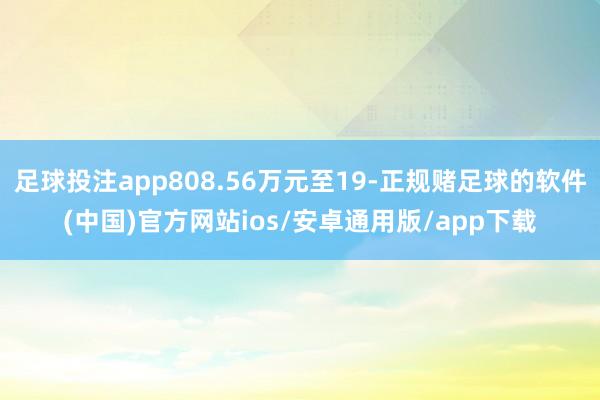 足球投注app808.56万元至19-正规赌足球的软件(中国)官方网站ios/安卓通用版/app下载