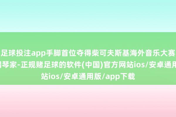 足球投注app手脚首位夺得柴可夫斯基海外音乐大赛金奖的法国钢琴家-正规赌足球的软件(中国)官方网站ios/安卓通用版/app下载