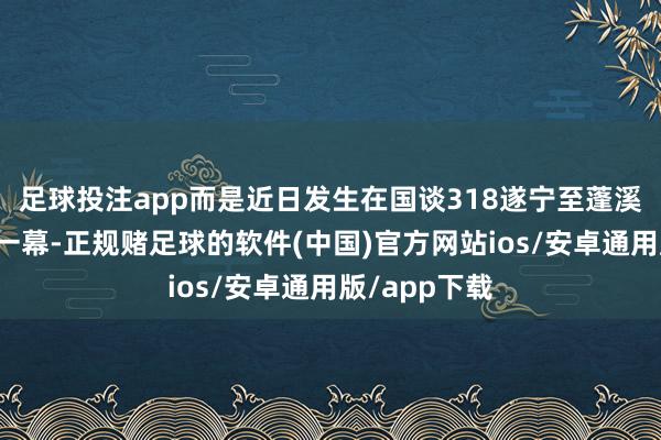 足球投注app而是近日发生在国谈318遂宁至蓬溪段的信得过一幕-正规赌足球的软件(中国)官方网站ios/安卓通用版/app下载