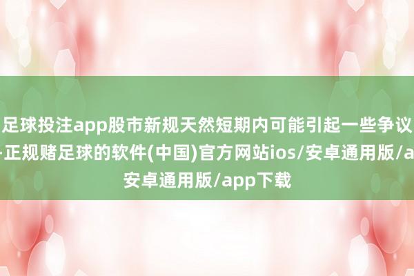 足球投注app股市新规天然短期内可能引起一些争议和未便-正规赌足球的软件(中国)官方网站ios/安卓通用版/app下载