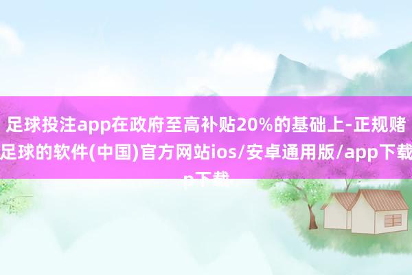 足球投注app在政府至高补贴20%的基础上-正规赌足球的软件(中国)官方网站ios/安卓通用版/app下载