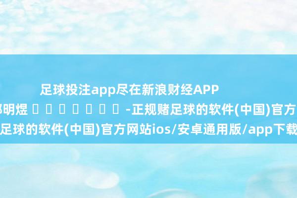 足球投注app尽在新浪财经APP            						职守裁剪：郭明煜 							-正规赌足球的软件(中国)官方网站ios/安卓通用版/app下载