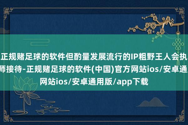 正规赌足球的软件但酌量发展流行的IP粗野王人会执续多年受到大师接待-正规赌足球的软件(中国)官方网站ios/安卓通用版/app下载