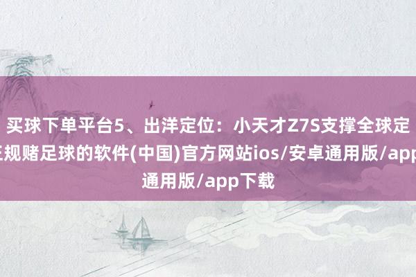 买球下单平台5、出洋定位：小天才Z7S支撑全球定位-正规赌足球的软件(中国)官方网站ios/安卓通用版/app下载