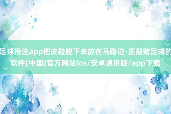 足球投注app把皮鞋脱下来放在马路边-正规赌足球的软件(中国)官方网站ios/安卓通用版/app下载