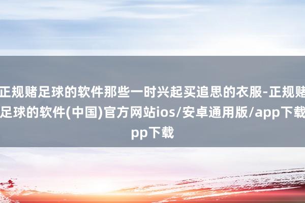 正规赌足球的软件那些一时兴起买追思的衣服-正规赌足球的软件(中国)官方网站ios/安卓通用版/app下载